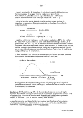 - 2.3/7 -



       - yogourt, lactobacilles (L. bulgaricus, L. helveticus) associés à Streptococcus
       thermophilus pour développer l'arôme, produit sous forme ferme
       (fermentation en gobelet avec/sans adjonction de sucre + arômes) ou
       brassée (fermentation en cuve, brassage avec sucre + fruits + ...)

       - kéfir et le koumiss sont le résultat d'une fermentation mixte, lactique (L.
       bulgaricus, L. caucasicus, Streptococcus lactis) et alcoolique (levure Torula
       ou Candida kefir):

                         lactobacilles
              lactose   ------------------→   CH3-CH-COOH
                                               
                                               OH
                        levures
              lactose --------------→ CH3-CH2-OH + CO2

       - problème nutritionnel intolérance pour la majeure partie (env. 90 %) des adultes
       des races noire et jaune: absence quasi-totale d'activité lactasique (lactase, ß-D
       galactosidase, EC 3.2.1.23), pas de métabolisation mais fermentation dans l'intestin
       (diarrhées, crampes abdominales), même chose pour env. 10 % des adultes de race
       blanche [mutation adaptative après env. 10'000 ans de tradition pastorale (vache,
       autres mammifères), aussi pour populations africaines (Fulani, nord du Nigéria), qui
       pratiquent l'élevage de bétail laitier].

       Et le lait maternel ? A la naissance, normalement, pour toutes les races, présence
       de lactase qui disparaît éventuellement entre 2 et 3 ans d'âge.




       développement de laits délactosés [par voie enzymatique] ou laits "végétaux"
       (protéines soja/arachide + mat. grasse) pour alimentation des nourrissons victimes
       d'une intolérance congénitale


Saccharose (ß-D-fructofuranosyl-2,1-α-D-glucose): (anglo-saxons: sucrose), le plus
important disaccharide sur le plan commercial, le "sucre" dont les principales sources sont
la canne à sucre (Saccharum officinarum) et la betterave sucrière (Beta vulgaris ssp.
vulgaris, B. maritima) (15-20 %, selon la saison), selon le climat.

Le saccharose est le seul disaccharide non réducteur significatif dans l’alimentation.
L'hydrolyse du saccharose (non réducteur) en ces composants glucose et fructose
(réducteurs) s'appelle l'inversion: le résultat sucre inverti.


                                                                             AE/23gluc.doc/27/08/99
 