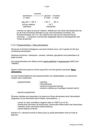 - 2.3/8 -



                            inversion
               saccharose -----------------> glucose + fructose
                (1 mole)                    (1 mole) (1 mole)

              [α]D (20°) + 66°,5             + 52°,7      - 92°,4
               pouvoir rotatoire                  - 19°,7
                spécifique                      (résultante)

       inversion du signe du pouvoir rotatoire, réalisée par voie acide (spontanée dans les
       jus de fruits et boissons dérivées) ou par voie enzymatique (invertase, ß-D
       fructofuranosidase, EC 3.2.1.26, présente dans les levures Saccharomyces
       cerevisiae ...), production commerciale négligeable depuis le développement des
       "sirops de glucose"


2.3.2.3 Polysaccharides ( + fibres alimentaires)

Structures et fonctions biologiques vues dans d'autres cours, rien à ajouter en tant que
constituants alimentaires.

Quelques structures « classiques » (amidon, cellulose, glycogène) sont présentées à la
page suivante.

Les polysaccharides sont utilisés comme agents gélifiants et épaississants (AGE).(Voir
"Additifs").


Aspect nutritionnel auquel on donne aujourd'hui une très grande importante: fibres
alimentaires.

Ce sont fondamentalement des polysaccharides non métabolisables, qui parcourent
l'intestin sans modification:

       - polysaccharides              - cellulose
                                      - hémicelluloses
                                      - pectines et gommes diverses
                                      - amidons modifiés par chauffage (resistant starch)

       - lignines (polyphénols)

Diverses maladies sont associées à la carence en fibres alimentaires dans l'alimentation
(stagnation du bol alimentaire dans l'intestin, fermentations ...):

       - cancer du colon (corrélation négative nette en 1969-73 en G.-B.)
       - diverticulose (formation de diverticules), diverticulite (inflammation des diverticules)
       - maladies cardio-vasculaires (athérosclérose)
       - calculs biliaires et rénaux

Solution (?) = aliments enrichis en fibres (son) ou plutôt alimentation riche en fruits et
légumes




                                                                               AE/23gluc.doc/27/08/99
 