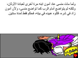 ‫وﻟﻤﺎ ﻣﺎت ﻣﻨﺴﻰ ﻋﺎد ﺁﻣﻮن اﺏﻨﻪ ﻣﺮة أﺧﺮى ﻟﻌﺒﺎدة اﻷوﺙﺎن،‬
‫وﻟﻜﻨﻪ ﻟﻢ ﻳﺘﻮاﺿﻊ أﻣﺎم اﻟﺮب آﻤﺎ ﺕﻮاﺿﻊ ﻣﻨﺴﻰ، وﻷن ﺁﻣﻮن‬
  ‫زاد ﻓﻲ ﺷﺮﻩ، ﻗﺘﻠﻮﻩ ﻋﺒﻴﺪﻩ ﻓﻲ ﺏﻴﺘﻪ، ﻓﺤﻜﻢ ﻓﻘﻂ ﻟﻤﺪة ﺱﻨﺘﻴﻦ.‬
 