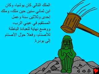 ‫اﻟﻤﻠﻚ اﻟﺘﺎﻟﻲ آﺎن ﻳﻮﺷﻴﺎ، وآﺎن‬
‫اﺏﻦ ﺙﻤﺎﻧﻲ ﺱﻨﻴﻦ ﺡﻴﻦ ﻣﻠﻚ، وﻣﻠﻚ‬
       ‫إﺡﺪى وﺙﻼﺙﻴﻦ ﺱﻨﺔ وﻋﻤﻞ‬
       ‫اﻟﻤﺴﺘﻘﻴﻢ ﻓﻲ ﻋﻴﻨﻲ اﻟﺮب،‬
     ‫ووﺿﻊ ﻧﻬﺎﻳﺔ ﻟﻠﻌﺒﺎدة اﻟﺒﺎﻃﻠﺔ‬
  ‫ﻟﻸﺻﻨﺎم، وﻓﻌﻼ ﺡ ّل اﻷﺻﻨﺎم‬
             ‫ﻮ‬
                       ‫إﻟﻰ ﺏﻮدرة.‬
 