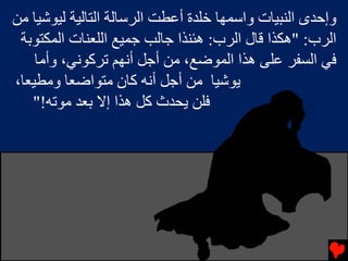‫وإﺡﺪى اﻟﻨﺒﻴﺎت واﺱﻤﻬﺎ ﺧﻠﺪة أﻋﻄﺖ اﻟﺮﺱﺎﻟﺔ اﻟﺘﺎﻟﻴﺔ ﻟﻴﻮﺷﻴﺎ ﻣﻦ‬
 ‫اﻟﺮب: "هﻜﺬا ﻗﺎل اﻟﺮب: هﺌﻨﺬا ﺟﺎﻟﺐ ﺟﻤﻴﻊ اﻟﻠﻌﻨﺎت اﻟﻤﻜﺘﻮﺏﺔ‬
    ‫ﻓﻲ اﻟﺴﻔﺮ ﻋﻠﻰ هﺬا اﻟﻤﻮﺿﻊ، ﻣﻦ أﺟﻞ أﻧﻬﻢ ﺕﺮآﻮﻧﻲ، وأﻣﺎ‬
‫ﻳﻮﺷﻴﺎ ﻣﻦ أﺟﻞ أﻧﻪ آﺎن ﻣﺘﻮاﺿﻌﺎ وﻣﻄﻴﻌﺎ،‬
   ‫ﻓﻠﻦ ﻳﺤﺪث آﻞ هﺬا إﻻ ﺏﻌﺪ ﻣﻮﺕﻪ!"‬
 