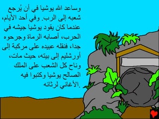 ‫وﺱﺎﻋﺪ اﷲ ﻳﻮﺷﻴﺎ ﻓﻲ أن ُﺮﺟﻊ‬
       ‫ﻳ‬
‫ﺷﻌﺒﻪ إﻟﻰ اﻟﺮب. وﻓﻲ أﺡﺪ اﻷﻳﺎم،‬
 ‫ﻋﻨﺪﻣﺎ آﺎن ﻳﻘﻮد ﻳﻮﺷﻴﺎ ﺟﻴﺸﻪ ﻓﻲ‬
 ‫اﻟﺤﺮب، أﺻﺎﺏﻪ اﻟﺮﻣﺎة وﺟﺮﺡﻮﻩ‬
‫ﺟﺪا، ﻓﻨﻘﻠﻪ ﻋﺒﻴﺪﻩ ﻋﻠﻰ ﻣﺮآﺒﺔ إﻟﻰ‬
   ‫أورﺷﻠﻴﻢ إﻟﻰ ﺏﻴﺘﻪ، ﺡﻴﺚ ﻣﺎت،‬
     ‫وﻧﺎح آﻞ اﻟﺸﻌﺐ ﻋﻠﻰ اﻟﻤﻠﻚ‬
        ‫اﻟﺼﺎﻟﺢ ﻳﻮﺷﻴﺎ وآﺘﺒﻮا ﻓﻴﻪ‬
                 ‫.اﻷﻏﺎﻧﻲ ﻟﺮﺙﺎﺉﻪ‬
 