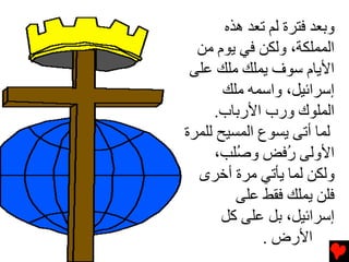 ‫وﺏﻌﺪ ﻓﺘﺮة ﻟﻢ ﺕﻌﺪ هﺬﻩ‬
  ‫اﻟﻤﻤﻠﻜﺔ، وﻟﻜﻦ ﻓﻲ ﻳﻮم ﻣﻦ‬
 ‫اﻷﻳﺎم ﺱﻮف ﻳﻤﻠﻚ ﻣﻠﻚ ﻋﻠﻰ‬
       ‫إﺱﺮاﺉﻴﻞ، واﺱﻤﻪ ﻣﻠﻚ‬
     ‫اﻟﻤﻠﻮك ورب اﻷرﺏﺎب.‬
‫ﻟﻤﺎ أﺕﻰ ﻳﺴﻮع اﻟﻤﺴﻴﺢ ﻟﻠﻤﺮة‬
      ‫اﻷوﻟﻰ ُﻓﺾ و ُﻠﺐ،‬
         ‫ﺻ‬         ‫ر‬
  ‫وﻟﻜﻦ ﻟﻤﺎ ﻳﺄﺕﻲ ﻣﺮة أﺧﺮى‬
         ‫ﻓﻠﻦ ﻳﻤﻠﻚ ﻓﻘﻂ ﻋﻠﻰ‬
       ‫إﺱﺮاﺉﻴﻞ، ﺏﻞ ﻋﻠﻰ آﻞ‬
              ‫اﻷرض .‬
 