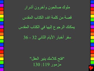 ‫ﻣﻠﻮك ﺻﺎﻟﺤﻮن وﺁﺧﺮون أﺷﺮار‬

  ‫ﻗﺼﺔ ﻣﻦ آﻠﻤﺔ اﷲ، اﻟﻜﺘﺎب اﻟﻤﻘﺪس‬

‫ﻳﻤﻜﻨﻚ اﻟﺮﺟﻮع إﻟﻴﻬﺎ ﻓﻲ اﻟﻜﺘﺎب اﻟﻤﻘﺪس‬

   ‫ﺱﻔﺮ أﺧﺒﺎر اﻷﻳﺎم اﻟﺜﺎﻧﻲ 23 - 63‬



      ‫"ﻓﺘﺢ آﻼﻣﻚ ﻳﻨﻴﺮ اﻟﻌﻘﻞ"‬
        ‫ﻣﺰﻣﻮر 911: 031‬
 