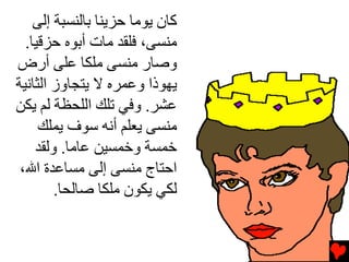 ‫آﺎن ﻳﻮﻣﺎ ﺡﺰﻳﻨﺎ ﺏﺎﻟﻨﺴﺒﺔ إﻟﻰ‬
  ‫ﻣﻨﺴﻰ، ﻓﻠﻘﺪ ﻣﺎت أﺏﻮﻩ ﺡﺰﻗﻴﺎ.‬
‫وﺻﺎر ﻣﻨﺴﻰ ﻣﻠﻜﺎ ﻋﻠﻰ أرض‬
‫ﻳﻬﻮذا وﻋﻤﺮﻩ ﻻ ﻳﺘﺠﺎوز اﻟﺜﺎﻧﻴﺔ‬
‫ﻋﺸﺮ. وﻓﻲ ﺕﻠﻚ اﻟﻠﺤﻈﺔ ﻟﻢ ﻳﻜﻦ‬
     ‫ﻣﻨﺴﻰ ﻳﻌﻠﻢ أﻧﻪ ﺱﻮف ﻳﻤﻠﻚ‬
    ‫ﺧﻤﺴﺔ وﺧﻤﺴﻴﻦ ﻋﺎﻣﺎ. وﻟﻘﺪ‬
 ‫اﺡﺘﺎج ﻣﻨﺴﻰ إﻟﻰ ﻣﺴﺎﻋﺪة اﷲ،‬
        ‫ﻟﻜﻲ ﻳﻜﻮن ﻣﻠﻜﺎ ﺻﺎﻟﺤﺎ.‬
 