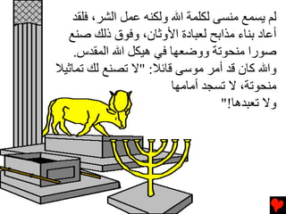 ‫ﻟﻢ ﻳﺴﻤﻊ ﻣﻨﺴﻰ ﻟﻜﻠﻤﺔ اﷲ وﻟﻜﻨﻪ ﻋﻤﻞ اﻟﺸﺮ، ﻓﻠﻘﺪ‬
  ‫أﻋﺎد ﺏﻨﺎء ﻣﺬاﺏﺢ ﻟﻌﺒﺎدة اﻷوﺙﺎن، وﻓﻮق ذﻟﻚ ﺻﻨﻊ‬
    ‫ﺻﻮرا ﻣﻨﺤﻮﺕﺔ ووﺿﻌﻬﺎ ﻓﻲ هﻴﻜﻞ اﷲ اﻟﻤﻘﺪس.‬
‫واﷲ آﺎن ﻗﺪ أﻣﺮ ﻣﻮﺱﻰ ﻗﺎﺉﻼ: "ﻻ ﺕﺼﻨﻊ ﻟﻚ ﺕﻤﺎﺙﻴﻼ‬
                        ‫ﻣﻨﺤﻮﺕﺔ، ﻻ ﺕﺴﺠﺪ أﻣﺎﻣﻬﺎ‬
                                  ‫وﻻ ﺕﻌﺒﺪهﺎ!"‬
 