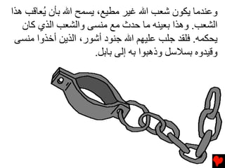‫وﻋﻨﺪﻣﺎ ﻳﻜﻮن ﺷﻌﺐ اﷲ ﻏﻴﺮ ﻣﻄﻴﻊ، ﻳﺴﻤﺢ اﷲ ﺏﺄن ُﻌﺎﻗﺐ هﺬا‬
        ‫ﻳ‬
   ‫اﻟﺸﻌﺐ. وهﺬا ﺏﻌﻴﻨﻪ ﻣﺎ ﺡﺪث ﻣﻊ ﻣﻨﺴﻰ واﻟﺸﻌﺐ اﻟﺬي آﺎن‬
 ‫ﻳﺤﻜﻤﻪ. ﻓﻠﻘﺪ ﺟﻠﺐ ﻋﻠﻴﻬﻢ اﷲ ﺟﻨﻮد أﺷﻮر، اﻟﺬﻳﻦ أﺧﺬوا ﻣﻨﺴﻰ‬
                     ‫وﻗﻴﺪوﻩ ﺏﺴﻼﺱﻞ وذهﺒﻮا ﺏﻪ إﻟﻰ ﺏﺎﺏﻞ.‬
 