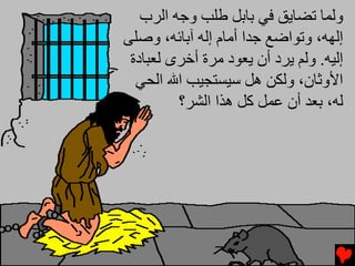 ‫وﻟﻤﺎ ﺕﻀﺎﻳﻖ ﻓﻲ ﺏﺎﺏﻞ ﻃﻠﺐ وﺟﻪ اﻟﺮب‬
‫إﻟﻬﻪ، وﺕﻮاﺿﻊ ﺟﺪا أﻣﺎم إﻟﻪ ﺁﺏﺎﺉﻪ، وﺻﻠﻰ‬
 ‫إﻟﻴﻪ. وﻟﻢ ﻳﺮد أن ﻳﻌﻮد ﻣﺮة أﺧﺮى ﻟﻌﺒﺎدة‬
  ‫اﻷوﺙﺎن، وﻟﻜﻦ هﻞ ﺱﻴﺴﺘﺠﻴﺐ اﷲ اﻟﺤﻲ‬
         ‫ﻟﻪ، ﺏﻌﺪ أن ﻋﻤﻞ آﻞ هﺬا اﻟﺸﺮ؟‬
 