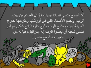 ‫ﻟﻘﺪ أﺻﺒﺢ ﻣﻨﺴﻰ إﻧﺴﺎﻧﺎ ﺟﺪﻳﺪا، ﻓﺄزال اﻟﺼﻨﻢ ﻣﻦ ﺏﻴﺖ‬
‫اﻟﺮب، وﺟﻤﻊ اﻷﺻﻨﺎم اﻟﺘﻲ ﻓﻲ أورﺷﻠﻴﻢ وﻃﺮﺡﻬﺎ ﺧﺎرج‬
‫اﻟﻤﺪﻳﻨﺔ، ورﻣﻢ ﻣﺬﺏﺢ اﻟﺮب وذﺏﺢ ﻋﻠﻴﻪ ذﺏﺎﺉﺢ ﺷﻜﺮ. ﺙﻢ أﻣﺮ‬
     ‫ﻣﻨﺴﻰ ﺷﻌﺒﻪ أن ﻳﻌﺒﺪوا اﻟﺮب إﻟﻪ إﺱﺮاﺉﻴﻞ، ﻓﻴﺎ ﻟﻪ ﻣﻦ‬
                  ‫ﺕﻐﻴﺮ ﺡﺪث ﻣﻊ ﻣﻨﺴﻰ!‬
 