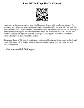Lord Of The Rings The Two Towers
Have you ever began to visualized a mythical land, overflowing with wonder and mystery? For
instance a place where the inhabitants of this reality are not bound by the same rules nor logic that
dictate our own lives? If you ever find yourself longing for a world alike to this, you can satisfy your
depravation by delving into the novel Lord of the Rings the Two Towers by J.R.R. Tolkien. This
reality is flowing with mythical creatures and magic. And using this essay I will describe the
relationship between the novel and the author.
The central theme of this book is based upon a variety of olden day mythology, such as Greek and
Norse. The author J.R.R. Tolkien analyzed these tales and withdrew plots and characters, and
reformed them into
... Get more on HelpWriting.net ...
 