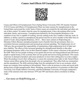 Causes And Effects Of Unemployment
Causes and Effects of Unemployment Travis Epling Strayer University ENG 105 Jeanette Trammel
9/14/14 Causes and Effects of Unemployment There are many reasons for unemployment in the
United States and around the world. Some of these causes are created by the individual and others are
out of their control. No matter what the cause for unemployment, it has a devastating effect on the
individual, family, and economy. Unemployment defined by the Encyclopedia Britannica is the
condition of one who is capable of working, actively seeking work, but is unable to find any work. In
addition, to define a person as unemployed, the person must be an active member of the labor force in
search of work. (Encyclopedia Britannica, 2012) ... Show more content on Helpwriting.net ...
Monetary Effects Because unemployed people receive benefits from the government, there is a
correlation between unemployment and increased government spending. The Employment Act of
1946 gave the government the responsibility of maintaining a high employment level of labor and
price stability. The effects of this increased spending for unemployment benefits is that other
government programs suffer a loss in their financial support. It also causes a decrease in the growth of
the GDP. There are less people working so less goods and services are being produced and with fewer
people to spend money in the economy there are less goods and services being purchased. This causes
a decrease in demand of products and causes producers to lower their selling price to avoid a surplus.
When the producer lowers their selling price, it causes the consumer price index to fall. Social Effects
Various social effects spring from the people who are unemployed. They affect both our communities
and the unemployed. The skills and knowledge from the unemployed is lost to our economy which
keeps our economy from reaching its full potential. There is also an increase in crime and social strife
during times of high unemployment. Bruce Weinberg, associate professor of economics at Ohio State
University, Eric Gould, Hebrew University, and David Mustard, University of Georgia conducted a
study of the national crime rates between 1979 and 1997 and found a direct correlation in falling
wages
... Get more on HelpWriting.net ...
 