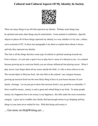 Cultural And Cultural Aspects Of My Identity In Society
There are many things in my life that represent my identity . Perhaps some things may
be spiritual and some other things may be materialistic . From animals to celebrities , Specific
objects to places all of these things represent my identity in a way whether it is by race , culture ,
socio economics ETC. In these next paragraphs I am about to explain these abouts I choose
and why they represent my identity .
This lists is all the things that have some type of cultural or spiritual meaning towards me.
First is Soccer , it is not only a sport I love to play but it s more of a lifestyle to me , it is cultural
because growing up in a mexican family you are always influenced into playing soccer . When I
play soccer I just forget about all my issues outside the field , it s like a stress reliever to me .
The second object is Mexican food , this also falls in the cultural / race category because
growing up mexican food was the most likely thing to have in your house because of your
family s heritage . Let me just put in there that mexican food is very good but so unhealthy !!!
Next would be money , money is such a great and valued thing in my book . To many people
money isn t happiness but to me money is my happiness , this falls under the socio economics
category . I grew up in a middle class family that had enough money to go shopping and buy
things to your taste never settled for less . With that being said money is
... Get more on HelpWriting.net ...
 