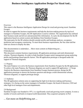 Business Intelligence Application Design For Sized And...
Overview
This report is the Business Intelligence Application Design for sized and growing resort: Sunshine
Escapes.
In order to support the business requirements and help the decision making process by top level
managers in Sunshine Escapes, this BI Application is used as solution. The organization has outlined
their business needs and drivers and presented this information. As such, the development for the BI
application based on current system and database from Sunshine Escapes.
The main parts for the BI solution should consider profits and bookings analyses, occupancy
prediction and occupancy monitoring. To meet those business requirements, the line chart and bar
chart are chosen to display the data.
This documentation is undertaken ... Show more content on Helpwriting.net ...
0 Introduction
This document contains business requirements, BI application prototype and multi dimensional
schema, Thomsen diagrams. In order to help Sunshine Escapes senior management group analyzing
profits and bookings based specific factors. This BI application prototype is designed under the
support of Thomsen diagrams.
1.1 Purpose
The main Purpose is to solve the business requirements from Sunshine Escapes by the BI application.
To achieve the main Purpose, the Thomsen diagrams are used to support BI application. 1.2 Scope
Analysis the Business requirements from Sunshine Escapes business process, design the BI
application prototype to answer the business question and design a multi dimensional schema,
Thomsen diagrams, to support prototype design.
1.3 Audience
This BI application solution aims on supporting the high level decision making and business
strategies. It is facing on the senior managers in Sunshine Escapes: the board of directors, CEO and
other high level managers from each departments.
2.0 Background
Sunshine Escapes was founded in 1971, is a significantly sized and growing resort company. It owns a
number of resorts and hotels in tropical north Queensland. They acquired a property in Port
... Get more on HelpWriting.net ...
 