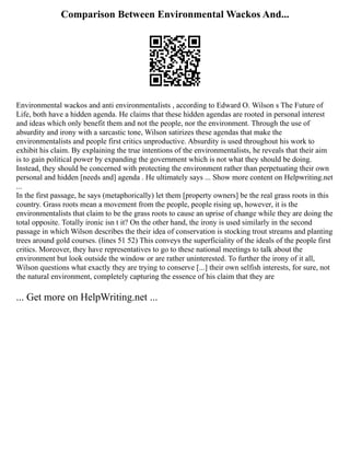 Comparison Between Environmental Wackos And...
Environmental wackos and anti environmentalists , according to Edward O. Wilson s The Future of
Life, both have a hidden agenda. He claims that these hidden agendas are rooted in personal interest
and ideas which only benefit them and not the people, nor the environment. Through the use of
absurdity and irony with a sarcastic tone, Wilson satirizes these agendas that make the
environmentalists and people first critics unproductive. Absurdity is used throughout his work to
exhibit his claim. By explaining the true intentions of the environmentalists, he reveals that their aim
is to gain political power by expanding the government which is not what they should be doing.
Instead, they should be concerned with protecting the environment rather than perpetuating their own
personal and hidden [needs and] agenda . He ultimately says ... Show more content on Helpwriting.net
...
In the first passage, he says (metaphorically) let them [property owners] be the real grass roots in this
country. Grass roots mean a movement from the people, people rising up, however, it is the
environmentalists that claim to be the grass roots to cause an uprise of change while they are doing the
total opposite. Totally ironic isn t it? On the other hand, the irony is used similarly in the second
passage in which Wilson describes the their idea of conservation is stocking trout streams and planting
trees around gold courses. (lines 51 52) This conveys the superficiality of the ideals of the people first
critics. Moreover, they have representatives to go to these national meetings to talk about the
environment but look outside the window or are rather uninterested. To further the irony of it all,
Wilson questions what exactly they are trying to conserve [...] their own selfish interests, for sure, not
the natural environment, completely capturing the essence of his claim that they are
... Get more on HelpWriting.net ...
 