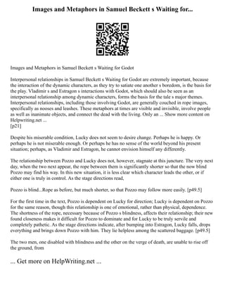 Images and Metaphors in Samuel Beckett s Waiting for...
Images and Metaphors in Samuel Beckett s Waiting for Godot
Interpersonal relationships in Samuel Beckett s Waiting for Godot are extremely important, because
the interaction of the dynamic characters, as they try to satiate one another s boredom, is the basis for
the play. Vladimir s and Estragon s interactions with Godot, which should also be seen as an
interpersonal relationship among dynamic characters, forms the basis for the tale s major themes.
Interpersonal relationships, including those involving Godot, are generally couched in rope images,
specifically as nooses and leashes. These metaphors at times are visible and invisible, involve people
as well as inanimate objects, and connect the dead with the living. Only an ... Show more content on
Helpwriting.net ...
[p21]
Despite his miserable condition, Lucky does not seem to desire change. Perhaps he is happy. Or
perhaps he is not miserable enough. Or perhaps he has no sense of the world beyond his present
situation; perhaps, as Vladimir and Estragon, he cannot envision himself any differently.
The relationship between Pozzo and Lucky does not, however, stagnate at this juncture. The very next
day, when the two next appear, the rope between them is significantly shorter so that the now blind
Pozzo may find his way. In this new situation, it is less clear which character leads the other, or if
either one is truly in control. As the stage directions read,
Pozzo is blind...Rope as before, but much shorter, so that Pozzo may follow more easily. [p49.5]
For the first time in the text, Pozzo is dependent on Lucky for direction; Lucky is dependent on Pozzo
for the same reason, though this relationship is one of emotional, rather than physical, dependence.
The shortness of the rope, necessary because of Pozzo s blindness, affects their relationship; their new
found closeness makes it difficult for Pozzo to dominate and for Lucky to be truly servile and
completely pathetic. As the stage directions indicate, after bumping into Estragon, Lucky falls, drops
everything and brings down Pozzo with him. They lie helpless among the scattered baggage. [p49.5]
The two men, one disabled with blindness and the other on the verge of death, are unable to rise off
the ground, from
... Get more on HelpWriting.net ...
 