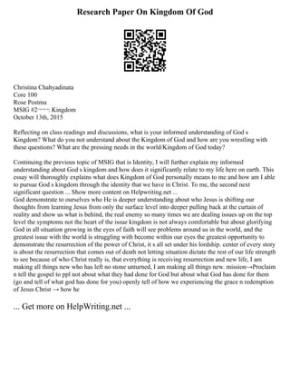 Research Paper On Kingdom Of God
Christina Chahyadinata
Core 100
Rose Postma
MSIG #2¬¬¬: Kingdom
October 13th, 2015
Reflecting on class readings and discussions, what is your informed understanding of God s
Kingdom? What do you not understand about the Kingdom of God and how are you wrestling with
these questions? What are the pressing needs in the world/Kingdom of God today?
Continuing the previous topic of MSIG that is Identity, I will further explain my informed
understanding about God s kingdom and how does it significantly relate to my life here on earth. This
essay will thoroughly explains what does Kingdom of God personally means to me and how am I able
to pursue God s kingdom through the identity that we have in Christ. To me, the second next
significant question ... Show more content on Helpwriting.net ...
God demonstrate to ourselves who He is deeper understanding about who Jesus is shifting our
thoughts from learning Jesus from only the surface level into deeper pulling back at the curtain of
reality and show us what is behind, the real enemy so many times we are dealing issues up on the top
level the symptoms not the heart of the issue kingdom is not always comfortable but about glorifying
God in all situation growing in the eyes of faith will see problems around us in the world, and the
greatest issue with the world is struggling with become within our eyes the greatest opportunity to
demonstrate the resurrection of the power of Christ, it s all set under his lordship. center of every story
is about the resurrection that comes out of death not letting situation dictate the rest of our life strength
to see because of who Christ really is, that everything is receiving resurrection and new life, I am
making all things new who has left no stone unturned, I am making all things new. mission→Proclaim
n tell the gospel to ppl not about what they had done for God but about what God has done for them
(go and tell of what god has done for you) openly tell of how we experiencing the grace n redemption
of Jesus Christ → how he
... Get more on HelpWriting.net ...
 
