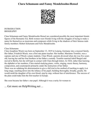 Clara Schumann and Fanny Mendelssohn-Hensel
INTRODUCTION
BIOGRAPHY
Clara Schumann and Fanny Mendelssohn Hensel are considered possibly the most important female
figures of the Romantic Era. Both women were friends living with the struggles of trying to make a
name for themselves as musicians and composers while living in the shadows of their famous male
family members: Robert Schumann and Felix Mendelssohn.
Clara Schumann
Clara Josephine Wieck was born on September 13, 1819 in Leipzig, Germany into a musical family.
Her father, Friedrich Wieck, was a first rate piano teacher. Her mother, Marianne Tromlitz, was a
soprano and one of Wieck s piano students. Clara Wieck s parents divorced when she was five years
old, leaving her and her four brothers in her father s custody. Tromlitz married Adolf Bargiel and
moved to Berlin, but she still kept in contact with Clara through letters. In 1824, rather than learning
the alphabet or her numbers, Clara started studying piano, violin, singing, music theory, harmony,
composition, and counterpoint primarily under the instruction of her father.
There was no subduing his determination to give a full trial to his method of teaching to apply it at
long range, reaching down into the infancy of his pupil, building thoroughly, broadly, greatly. He
would mold the daughter of his own blood, step by step, without fear of interference. The success of
the plan could make him the first teacher in Europe.
She soon became her father s star pupil. Although it was a rarity for women to
... Get more on HelpWriting.net ...
 
