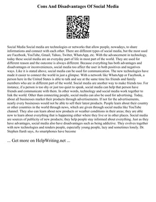 Cons And Disadvantages Of Social Media
Social Media Social media are technologies or networks that allow people, nowadays, to share
informations and connect with each other. There are different types of social media, but the most used
are Facebook, YouTube, Gmail, Yahoo, Twitter, WhatsApp, etc. With the advancement in technology,
today these social media are an everyday part of life in most part of the world. They are used for
different reason and the outcome is always different. Because everything has both advantages and
disadvantages or inconveniences, social media too affect the user in both positives and negatives
ways. Like it is stated above, social media can be used for communication. The new technologies have
made it easier to connect the world in just a glimpse. With a network like WhatsApp or Facebook, a
person here in the United States is able to talk and see at the same time his friends and family
members who are in different part of the world. Social media are another way to make friends too. For
instance, if a person is too shy or just too quiet to speak, social media can help that person have
friends and communicate with them. In other words, technology and social media work together to
link the world. Other than connecting people, social media can also be used for advertising. Today,
about all businesses market their products through advertisements. If not for the advertisements,
nearly every businesses would not be able to sell their latest products. People learn about their country
or other countries in the world through news, which are given through social media like YouTube
channel. They also can learn about new products or weather conditions in their areas; they are able
now to learn about everything that is happening either where they live or in other places. Social media
are sources of publicity of new products; they help people stay informed about everything. Just as they
have advantages, social media also have disadvantages such as being addictive. They evolves together
with new technologies and renders people, especially young people, lazy and sometimes lonely. Dr.
Stephen Ilardi says, As smartphones have become
... Get more on HelpWriting.net ...
 
