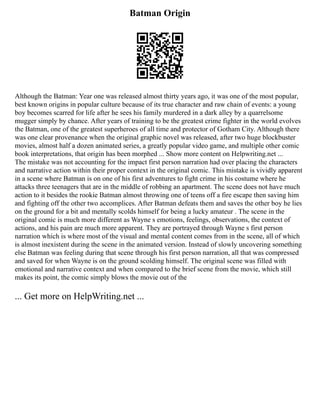 Batman Origin
Although the Batman: Year one was released almost thirty years ago, it was one of the most popular,
best known origins in popular culture because of its true character and raw chain of events: a young
boy becomes scarred for life after he sees his family murdered in a dark alley by a quarrelsome
mugger simply by chance. After years of training to be the greatest crime fighter in the world evolves
the Batman, one of the greatest superheroes of all time and protector of Gotham City. Although there
was one clear provenance when the original graphic novel was released, after two huge blockbuster
movies, almost half a dozen animated series, a greatly popular video game, and multiple other comic
book interpretations, that origin has been morphed ... Show more content on Helpwriting.net ...
The mistake was not accounting for the impact first person narration had over placing the characters
and narrative action within their proper context in the original comic. This mistake is vividly apparent
in a scene where Batman is on one of his first adventures to fight crime in his costume where he
attacks three teenagers that are in the middle of robbing an apartment. The scene does not have much
action to it besides the rookie Batman almost throwing one of teens off a fire escape then saving him
and fighting off the other two accomplices. After Batman defeats them and saves the other boy he lies
on the ground for a bit and mentally scolds himself for being a lucky amateur . The scene in the
original comic is much more different as Wayne s emotions, feelings, observations, the context of
actions, and his pain are much more apparent. They are portrayed through Wayne s first person
narration which is where most of the visual and mental content comes from in the scene, all of which
is almost inexistent during the scene in the animated version. Instead of slowly uncovering something
else Batman was feeling during that scene through his first person narration, all that was compressed
and saved for when Wayne is on the ground scolding himself. The original scene was filled with
emotional and narrative context and when compared to the brief scene from the movie, which still
makes its point, the comic simply blows the movie out of the
... Get more on HelpWriting.net ...
 