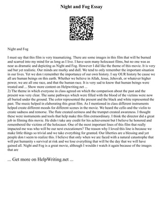 Night and Fog Essay
Night and Fog
I must say that this film is very traumatizing. There are some images in this film that will be burned
and scarred into my mind for as long as I live. I have seen many holocaust films, but no one was as
near as dramatic and depicting as Night and Fog. However I did like the theme of this movie. It is very
sad but yet realistic. Our minds are murky and dull. We tend to only remember the important situation
in our lives. Yet we don t remember the importance of our own history. I say OUR history be cause we
all are human beings on this earth. Whether we believe in Allah, Jesus, Jehovah, or whatever higher
power, we are all one race, and that the human race. It is very sad to know that human beings were
treated and ... Show more content on Helpwriting.net ...
2) The theme in which everyone in class agreed on which the comparison about the past and the
present was very clear. The same pathways which were filled with the blood of the victims were now
all buried under the ground. The color represented the present and the black and white represented the
past. The music helped in elaborating this great film. As I mentioned in class different instruments
helped create different moods for different scenes in the movie. We heard the cello and the violin to
create sadness and remorse. The flute created eeriness and the trumpet created awareness. I thought
these were instruments and tools that help make this film extraordinary. I think the director did a great
job in filming this movie. He didn t take any credit for his achievement but I believe he honored and
remembered the victims of the holocaust. One of the most important lines of this film that really
impacted me was who will be our next executioners? The reason why I loved this line is because we
make little things so trivial and we take everything for granted. Our liberties are a blessing and yet
people don t seem to realize this. I believe that only when we are faced with a natural catastrophe that
will put humanity s survival at risk and we lose everything that will be the day that we will have
gained all. Night and Fog is a great movie, although I wouldn t watch it again because of the images
that are
... Get more on HelpWriting.net ...
 