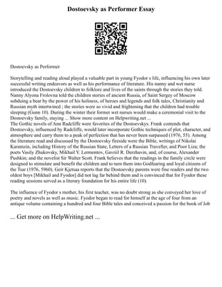 Dostoevsky as Performer Essay
Dostoevsky as Performer
Storytelling and reading aloud played a valuable part in young Fyodor s life, influencing his own later
successful writing endeavors as well as his performance of literature. His nanny and wet nurse
introduced the Dostoevsky children to folklore and lives of the saints through the stories they told.
Nanny Alyona Frolovna told the children stories of ancient Russia, of Saint Sergey of Moscow
subduing a bear by the power of his holiness, of heroes and legends and folk tales, Christianity and
Russian myth intertwined ; the stories were so vivid and frightening that the children had trouble
sleeping (Gunn 10). During the winter their former wet nurses would make a ceremonial visit to the
Dostoevsky family, staying ... Show more content on Helpwriting.net ...
The Gothic novels of Ann Radcliffe were favorites of the Dostoevskys. Frank contends that
Dostoevsky, influenced by Radcliffe, would later incorporate Gothic techniques of plot, character, and
atmosphere and carry them to a peak of perfection that has never been surpassed (1976, 55). Among
the literature read and discussed by the Dostoevsky fireside were the Bible, writings of Nikolai
Karamzin, including History of the Russian State, Letters of a Russian Traveller, and Poor Liza; the
poets Vasily Zhukovsky, Mikhail Y. Lermontov, Gavriil R. Derzhavin, and, of course, Alexander
Pushkin; and the novelist Sir Walter Scott. Frank believes that the readings in the family circle were
designed to stimulate and benefit the children and to turn them into Godfearing and loyal citizens of
the Tsar (1976, 5960). Geir Kjetsaa reports that the Dostoevsky parents were fine readers and the two
oldest boys [Mikhail and Fyodor] did not lag far behind them and is convinced that for Fyodor these
reading sessions served as a literary foundation for his entire life (10).
The influence of Fyodor s mother, his first teacher, was no doubt strong as she conveyed her love of
poetry and novels as well as music. Fyodor began to read for himself at the age of four from an
antique volume containing a hundred and four Bible tales and conceived a passion for the book of Job
... Get more on HelpWriting.net ...
 