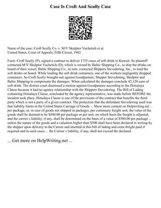 Case Is Croft And Scully Case
Name of the case: Croft Scully Co. v. M/V Skulptor Vuchetich et al.
United States, Court of Appeals, Fifth Circuit, 1982
Facts: Croft Scully (P), signed a contract to deliver 1755 cases of soft drink to Kuwait. So plaintiff
contacted M/V Skulptor Vuchetich (D), which is owned by Baltic Shipping Co., to ship the drinks on
board of their vessel. Baltic Shipping Co., in turn, contacted Shippers Stevedoring, Inc., to load the
soft drinks on board. While loading the soft drink containers, one of the workers negligently dropped
containers. So Croft Scully brought suit against Goodpasture, Shipper Stevedoring, Skulptor and
Baltic Shipping to compensate the damages. When calculated the damages conclude 42,120 cans of
soft drink. The district court dismissed a motion against Goodpasture according to the Himalaya
Clause because it had no agency relationship with the Shippers Stevedoring. The Bill of Lading
containing Himalaya Clause, concluded by the agency representative, was made before BEFORE the
incident took place. Himalaya Clause is one of the provisions of the contract that benefits the third
party which is not a party of a given contract. The protection that the defendant Stevedoring used was
that liability limits in the United States Carriage of Goods ... Show more content on Helpwriting.net ...
per package, or, in case of goods not shipped in packages, per customary freight unit, the value of the
goods shall be deemed to be $500.00 per package or per unit, on which basis the freight is adjusted,
and the carrier s liability, if any, shall be determined on the basis of a value of $500.00 per package ...
unless the nature of the goods and a valuation higher than $500 shall have been declared in writing by
the shipper upon delivery to the Carrier and inserted in this bill of lading and extra freight paid if
required and in such cases ... the Carrier s liability, if any, shall not exceed the declared
... Get more on HelpWriting.net ...
 