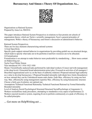 Bureaucracy And Simon s Theory Of Organizations As...
Organizations as Rational Systems
Prepared by Anna Lin, 9041816
This paper introduces Rational System Perspectives in relations to four promin ent schools of
organization theory; which are Taylor s scientific management, Fayol s general principles of
management, Weber s theory of bureaucracy and Simon s discussion on administrative behavior.
Rational System Perspectives
There are two key elements characterizing rational systems:
1) Goal Specificity
Specific goals support rational behavior in organizations by providing guideli nes on structural design,
which leads to specify what tasks are to be performe d and how resources are to be allocated.
2) Formalization
Formalization is an attempt to make behavior more predictable by standardizing ... Show more content
on Helpwriting.net ...
Taylor Fayol Weber Simon
Year introduced 1911 1916 1922 1958
Means l Scientifically analyzed tasks performed by individual workers.l Concer ned with management
at the shop levels l Generated broad administration princi ples.l Focused on activities of all managers l
Described organizational activi ty on the basis of authority relations.l Proposed rational legal authority
as a value to develop bureaucracy. l Proposed bounded rationality individuals have limits (boundaries)
on how rational they can be.l Introduced means ends chains. Ends Max. efficiency by using one best
way. Max. efficiencyby using management expertise Max. efficiency by using bureaucratic structure
Choose a fairly goo d solution, not optimal one.
Assumptions Technical Functional Rationality Technical Functional Rational ity Formal Rationality
Bounded rationality
Level of Analysis Social Psychological Structural Structural SocialPsychologic al Arguments 1)
Workers resistedTime study procedures, attempting to standardize every aspect of performance.2)
Workers rejected incentive system, requiring th em to perform continuously at a peak of efficiency. 1)
So called principles
... Get more on HelpWriting.net ...
 
