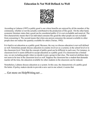 Education Is Not Well Defined As Well
According to Labaree (1997) a public good is one where benefits are enjoyed by all the member of the
community, whether or not the actually contributed to the production of this good . On the other hand,
economic literature states that a good can be considered public if it is not excludable and nonrival. The
first characteristic means that if an individual consume this good the other people are not excluded
from consuming it. The second means that when one person consumes the amount available to other
people does not reduce the quantity available for others (Varian, 1992).
It is hard to set education as a public good. Because, the way we discuss education is not well defined
as well. Sometimes people discuss education in country level (or as a system), in the school level or in
the classroom level. Note that the concept of public good can be different in each case. For instance, in
classroom level it seems difficult to accept education as a public good. If a classroom has a limited
size, we are excluding people when we decide to put a group in that class. The nonrival attribute does
not seem to be true in the classroom level as well. Suppose the classroom has a student that demands
teacher all the time, the education available for other students in the classroom can be reduced.
Nonetheless, Labaree discuss education as a system. In this case, the characteristic of a public good
fits better. If policy makers decide to provide a new seat in one school, it seems that
... Get more on HelpWriting.net ...
 
