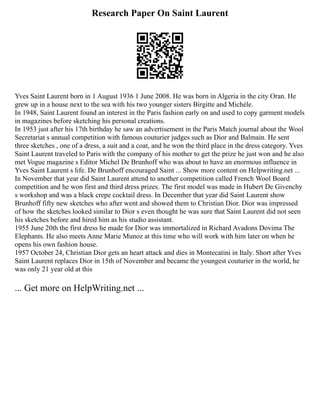 Research Paper On Saint Laurent
Yves Saint Laurent born in 1 August 1936 1 June 2008. He was born in Algeria in the city Oran. He
grew up in a house next to the sea with his two younger sisters Birgitte and Michèle.
In 1948, Saint Laurent found an interest in the Paris fashion early on and used to copy garment models
in magazines before sketching his personal creations.
In 1953 just after his 17th birthday he saw an advertisement in the Paris Match journal about the Wool
Secretariat s annual competition with famous couturier judges such as Dior and Balmain. He sent
three sketches , one of a dress, a suit and a coat, and he won the third place in the dress category. Yves
Saint Laurent traveled to Paris with the company of his mother to get the prize he just won and he also
met Vogue magazine s Editor Michel De Brunhoff who was about to have an enormous influence in
Yves Saint Laurent s life. De Brunhoff encouraged Saint ... Show more content on Helpwriting.net ...
In November that year did Saint Laurent attend to another competition called French Wool Board
competition and he won first and third dress prizes. The first model was made in Hubert De Givenchy
s workshop and was a black crepe cocktail dress. In December that year did Saint Laurent show
Brunhoff fifty new sketches who after went and showed them to Christian Dior. Dior was impressed
of how the sketches looked similar to Dior s even thought he was sure that Saint Laurent did not seen
his sketches before and hired him as his studio assistant.
1955 June 20th the first dress he made for Dior was immortalized in Richard Avadons Dovima The
Elephants. He also meets Anne Marie Munoz at this time who will work with him later on when he
opens his own fashion house.
1957 October 24, Christian Dior gets an heart attack and dies in Montecatini in Italy. Short after Yves
Saint Laurent replaces Dior in 15th of November and became the youngest couturier in the world, he
was only 21 year old at this
... Get more on HelpWriting.net ...
 