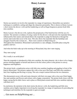 Henry Lawson
Stories use narrative to involve the responder in a range of experiences. Storytellers use narrative
techniques to establish a setting and shape the characters personality. This is shown in Henry Lawson
s short stories the drover s wife and the loaded dog as well as Roger hargreaves picture book little
miss sunshine.
Henry Lawson s the drovers wife, explores the perspicacity of the bush heroine with the use of a
narrator. The narrators avoidance of using a name for the drover s wife prevents the responder being
influenced by their names and instead allows the responder to judge for themselves through the
actions and events that occur in the story. This also shows the responder that the hardships and
struggles faced by this woman are ... Show more content on Helpwriting.net ...
Throughout the orientation, Miseryland is presented as a sad, unhappy, miserable place using the
graphics and text.
And when the birds wake up in the morning in Miseryland, they don t start singing.
They start crying!
Oh, it really is an awful place!
Then the responder is introduced to little miss sunshine, the main character. she is show to be a happy
person whistling happily to herself and shown to be the colour yellow in the picture to convey
happiness and brightness.
The picture book s complication arises with little miss sunshine laughing and giggling in front of the
king in Miseryland. The pictures capture this with a close up of the king s and little miss sunshine s
face; hers laughing and the king is crying. This sets a major contrast between the two characters.
The denouement occurs with each main character with their own page with a close up of their happy
face and sunshine and flowers and colours with a happy connotation. The picture book closes with Mr.
happy saying that he didn t know such a place as Miseryland existed and little miss sunshine replying
with there isn t!
In conclusion, the narration in the short stories the drover s wife, the loaded dog and little miss
sunshine, prove highly important in involving the responder in a range of experiences by providing the
techniques and storylines for the responder to gain an insight
... Get more on HelpWriting.net ...
 