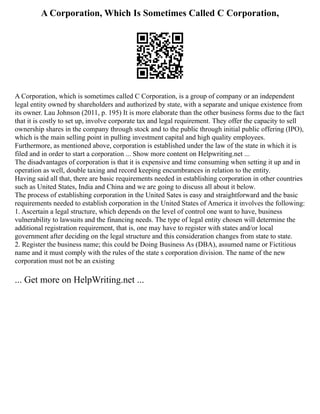 A Corporation, Which Is Sometimes Called C Corporation,
A Corporation, which is sometimes called C Corporation, is a group of company or an independent
legal entity owned by shareholders and authorized by state, with a separate and unique existence from
its owner. Lau Johnson (2011, p. 195) It is more elaborate than the other business forms due to the fact
that it is costly to set up, involve corporate tax and legal requirement. They offer the capacity to sell
ownership shares in the company through stock and to the public through initial public offering (IPO),
which is the main selling point in pulling investment capital and high quality employees.
Furthermore, as mentioned above, corporation is established under the law of the state in which it is
filed and in order to start a corporation ... Show more content on Helpwriting.net ...
The disadvantages of corporation is that it is expensive and time consuming when setting it up and in
operation as well, double taxing and record keeping encumbrances in relation to the entity.
Having said all that, there are basic requirements needed in establishing corporation in other countries
such as United States, India and China and we are going to discuss all about it below.
The process of establishing corporation in the United Sates is easy and straightforward and the basic
requirements needed to establish corporation in the United States of America it involves the following:
1. Ascertain a legal structure, which depends on the level of control one want to have, business
vulnerability to lawsuits and the financing needs. The type of legal entity chosen will determine the
additional registration requirement, that is, one may have to register with states and/or local
government after deciding on the legal structure and this consideration changes from state to state.
2. Register the business name; this could be Doing Business As (DBA), assumed name or Fictitious
name and it must comply with the rules of the state s corporation division. The name of the new
corporation must not be an existing
... Get more on HelpWriting.net ...
 