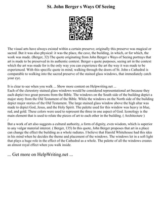 St. John Berger s Ways Of Seeing
The visual arts have always existed within a certain preserve; originally this preserve was magical or
sacred. But it was also physical: it was the place, the cave, the building, in which, or for which, the
work was made. (Berger, 32) The quote originating from John Berger s Ways of Seeing portrays that
art is made to be preserved in its authentic context. Berger s quote purposes, seeing art in the context
which the art was made for is the only way you can experience the art the way it was made to be
experienced. With this specific quote in mind, walking through the doors of St. John s Cathedral is
comparable to walking into the sacred preserve of the stained glass windows, that immediately catch
your eye.
It is clear to see when you walk ... Show more content on Helpwriting.net ...
Each of the clerestory stained glass windows would be considered representational art because they
each depict two great persons from the Bible. The windows on the South side of the building depict a
major story from the Old Testament of the Bible. While the windows on the North side of the building
depict major stories of the Old Testament. The large stained glass window above the high altar was
made to depict God, Jesus, and the Holy Spirit. The palette used for this window was heavy in blue,
red, and gold. These colors were used to represent the three in one aspect of God. Iconology is the
main element that is used to relate the pieces of art to each other in the building. ( Architecture )
/
But a work of art also suggests a cultural authority, a form of dignity, even wisdom, which is superior
to any vulgar material interest. ( Berger, 135) In this quote, John Berger proposes that art in a place
can change the effect the building as a whole radiates. I believe that Harold Whitehouse had this idea
in his mind when he decides the theme and placement of the windows. The windows let in a soft light
that plays a huge role in the effect of the Cathedral as a whole. The palette of all the windows creates
an almost royal effect when you walk inside.
... Get more on HelpWriting.net ...
 