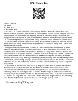 1950s Culture Dbq
Michael Tarantino
Ms. Banks
50 s amp; 60 s (7)
16 November 2014
1950 s DBQ The 1950s is considered to be the model decade of America. Families were close,
children respected their elders, workers worked hard to provide for their families who grew up in nice
neighborhoods, and the economy was booming. The forced conformity, neglect of the poor, and
segregation are often overlooked when talking about the decade as they were during the time period.
The 1950s were a prodigious time period for family life but not for the individual or societal ethics.
The 50s boasted the archetype for the model family. As document H exemplifies, suburban families,
coined the nuclear family, resided in ideal neighborhoods for raising the family, were ... Show more
content on Helpwriting.net ...
These types of articles forced women to behave in a way that lived up to a standard set by white
patriarchs. Once these women edited their appearances to stand out to a man and learned to be an
exceptional wife, they often became bored with their lives of sitting around the house because they
were not allowed to go out into the world. Document M takes an excerpt from a doctor s research on
why so many women came in with bored looks on their faces asking what was wrong with them.
Instead of the doctors telling them to go out and enjoy themselves they often prescribed tranquilizers.
These women would wake up and pop a tranquilizer, making them not care that they felt like they did
not want to live like that another day. Problems like those were often caused by society s iniquitous
codes for life.
The insecurities of the individual were caused by the poor societal ethics of the time. Document B
shows this where society told women that they had to be beautiful and since no one was born
beautiful, they needed to buy products to alter their appearances. This was an example of social
conformity, which was another poor ethic of the time. And the people in the houses all went to the
university, where they were put in boxes and they all came out the same This excerpt from document
G, a popular folk song of the era, Little Boxes , tried to bring forth the problem with the conformity
issue. Another problem with society was the Red Scare brought upon by Joseph
... Get more on HelpWriting.net ...
 