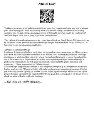 Alfresco Essay
You know you want a great looking outdoor living space, but you may not know how best to achieve
your landscaping goals. It can be confusing when you research hiring a professional landscaping
company for a project. Hiring a landscaper is your first thought, but what exactly do you look for?
And how do you know you re going to get what you envisioned?
That s where Alfresco Landscapes steps in... Just a short drive from Grand Rapids, Michigan, Alfresco
by Paul Burd creates premium residential landscape designs that clients have always dreamed of. To
learn how we set ourselves apart, read below.
A Degree in Landscape Design
Landscape designers tend to have horticulture background or nursery experience but Alfresco owner,
Paul Burd, has some of the best credentials in the industry. Paul studied horticulture and landscape
architecture at Michigan State University whose Horticulture Department is known throughout the
world for its excellence. Degrees from accredited landscape design colleges and memberships in
professional organizations are both good indicators of a Landscape Designer s credibility and
experience. ... Show more content on Helpwriting.net ...
Most landscape companies fall into one of two categories; Design only or Design build. But for the
highest touch service, Alfresco will offer all the above, plus oversee ongoing maintenance. Whether
you re seeking exterior lighting, an outdoor kitchen, or just a garden design, Alfresco will take your
project from just a concept to an elegant outdoor living space. For a sneak peek at our design process
check out a few of Paul s residential landscape
... Get more on HelpWriting.net ...
 
