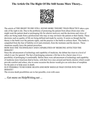 The Article On The Right Of Die Still Seems More Theory...
The article of THE RIGHT TO DIE STILL SEEMS MORE THEORY THAN PRACTICE takes a pro
side of the right to die. Due to the problems of protecting the patient from abuse (from ones who
might want the patient dead or prolonging life for ulterior motives), and the decisions and views of
ethics are being made from a professional who may or may not know the patient or their family. These
decisions such as quality of life are being defined and made by society. It seems as though that the
theory is the battle over the patients rights, and the practice is the battle to enforce them. This battle is
catapulted from the fear of liability (civil and criminal), from the institutes and the doctors. These
situations usually leave the patient powerless.
HOW HAS THE TECHNOLOGY AND CAPABILITIES OF MEDICINE AFFECTED THE
DEBATE?
Since the advancement of technology and capability of medicine, the debate has risen to a level of
which it can t be ignored. The fact of prolonging someone s life has to be a factor since it is a
possibility of prolonging it comfortably. Before there were advancement of technology and capability
of medicine most American died at home, with their love ones around and family doctors which would
provide comfort and solace, also in some occasion the doctor would give an extra dose of morphine
for the pain or to help asses in death.
IS IT POSSIBLE TO REVERSE DEATH AND HOW SHOULD THAT ENTER INTO THE
DEBATE?
The reverse death possibilities are in fact possible, even with cases
... Get more on HelpWriting.net ...
 