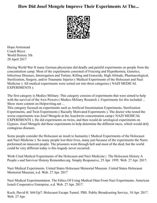 How Did Josef Mengele Improve Their Experiments At The...
Hope Armistead
Coach Bryce
World History 5th
28 April 2017
During World War II many German physicians did deadly and painful experiments on people from the
concentration camp. Most of the experiments consisted of Freezing and Hypothermia, Genetics,
Infectious Diseases, Interrogation and Torture, Killing and Genocide, High Altitude, Pharmacological,
Sterilization, Surgery, and/or Traumatic Injuries ( Medical Experiments of the Holocaust and Nazi
Medicine ). All medical experiments were sorted out into three categories ( NAZI MEDICAL
EXPERIMENTS ).
The first category is Medico Military. This category consists of experiments that were aimed to help
with the survival of the Axis Powers ( Medico Military Research ). Experiments for this included ...
Show more content on Helpwriting.net ...
This category focused on experiments such as Artificial Insemination Experiments, Sterilization
Experiments, and Twin Experiments ( Racially Motivated Experiments ). The doctor who tested the
worse experiments was Josef Mengele at the Auschwitz concentration camp ( NAZI MEDICAL
EXPERIMENTS ). He did experiments on twins, and then would do serological experiments on
Gypsies. Josef Mengele did these experiments to help determine the different races, which would defy
contagious diseases.
Some people consider the Holocaust an insult to humanity ( Medical Experiments of the Holocaust
and Nazi Medicine ). So many people lost their lives, many just because of the experiments the Nazis
preformed on innocent people. The prisoners went through hell and most of the died, but the world
could be very different today is this tragedy never occurred.
Work Cited Medical Experiments of the Holocaust and Nazi Medicine |. The Holocaust History A
People s and Survivor History Remember.org. Simply Responsive, 25 Apr. 1995. Web. 27 Apr. 2017.
Nazi Medical Experiments. United States Holocaust Memorial Museum. United States Holocaust
Memorial Museum, n.d. Web. 27 Apr. 2017
Nazi Medical Experimentation. The Ethics Of Using Medical Data From Nazi Experiments. American
Israeli Cooperative Enterprise, n.d. Web. 27 Apr. 2017.
Koch, David H. S44 Ep7: Holocaust Escape Tunnel. PBS. Public Broadcasting Service, 18 Apr. 2017.
Web. 27 Apr.
 