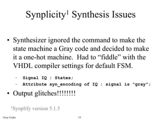 Synplicity1 Synthesis Issues

   • Synthesizer ignored the command to make the
     state machine a Gray code and decided to make
     it a one-hot machine. Had to “fiddle” with the
     VHDL compiler settings for default FSM.
         –   Signal IQ : States;
         –   Attribute syn_encoding of IQ : signal is "gray";

   • Output glitches!!!!!!!!
     1Synplify   version 5.1.5
Gray Codes                       19
 
