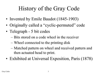 History of the Gray Code
     • Invented by Emile Baudot (1845-1903)
     • Originally called a “cyclic-permuted” code
     • Telegraph - 5 bit codes
             – Bits stored on a code wheel in the receiver
             – Wheel connected to the printing disk
             – Matched pattern on wheel and received pattern and
               then actuated head to print.
     • Exhibited at Universal Exposition, Paris (1878)

Gray Codes                          3
 