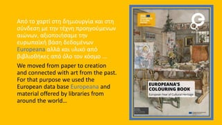 Από το χαρτί στη δημιουργία και στη
σύνδεση με την τέχνη προηγούμενων
αιώνων, αξιοποιήσαμε την
ευρωπαϊκή βάση δεδομένων
Europeana αλλά και υλικό από
βιβλιοθήκες από όλο τον κόσμο ...
We moved from paper to creation
and connected with art from the past.
For that purpose we used the
European data base Europeana and
material offered by libraries from
around the world…
 