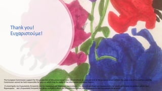 Thank you!
Ευχαριστούμε!
The European Commission support for the production of this presentation does not constitute an endorsement of the contents which reflects the views only of the authors, and the
Commission cannot be held responsible for any use which may be made of the information contained therein.
Η υποστήριξη της Ευρωπαϊκής Επιτροπής για την παραγωγή της παρούσας παρουσίασης δεν συνιστά αποδοχή του περιεχομένου, το οποίο αντανακλά τις απόψεις μόνον των
δημιουργών, και η Ευρωπαϊκή Επιτροπή δεν φέρει ουδεμία ευθύνη για οποιαδήποτε χρήση των πληροφοριών που εμπεριέχονται σε αυτό.
 
