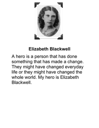           A hero is a person that has done something that has made a change. They might
have changed every day life or they might have changed the whole world. My hero is
Elizabeth Blackwell.
Timeline-
 February 3, 1812- Born ➡  Birthplace- Bristol, England ➡ 1832- immigrated to
America ➡ 1838- worked as a teacher ➡ 1847- accepted at Geneva Medical College
1849- graduated from Geneva Medical College ➡ 1849 to 1851- worked in Europe ➡
1851- returned to New York ➡ 1853- opened New York Dispensary for Poor Women
and Children ➡ 1857- New York Inﬁrmary for Women and Children ➡ late 1860's-
opened a medical school ➡ 1869- returned to England ➡ 1877- retired and moved to
Hastings, England ➡ May 31, 1910- died

Fun Facts- 
Blackwell's inspiration was when a close friend was dying the close friend said that she
would have a female physician for any thing.
The Inﬁrmary that she opened in 1857 had all female staff.

Elizabeth is a hero because she worked as a nurse. She helped people who were hurt
or dying. She opened a places for the poor. She was amazing.

She was a great woman. I picked her because she did something amazing for others.
My mom was a nurse once. If it weren't for Elizabeth Blackwell my mom wouldn't have
been a nurse. I am great full for her . What an amazing woman.

I got my info from- http://www.factmonster.com/ and http://www.nlm.nih.gov/ and 
http://www.biography.com/ 
 
 