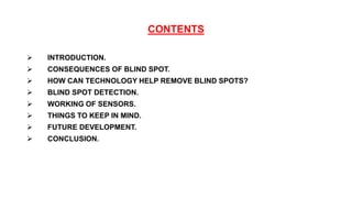 CONTENTS
 INTRODUCTION.
 CONSEQUENCES OF BLIND SPOT.
 HOW CAN TECHNOLOGY HELP REMOVE BLIND SPOTS?
 BLIND SPOT DETECTION.
 WORKING OF SENSORS.
 THINGS TO KEEP IN MIND.
 FUTURE DEVELOPMENT.
 CONCLUSION.
 