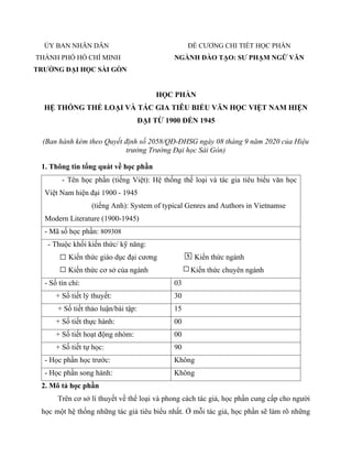 ỦY BAN NHÂN DÂN
THÀNH PHỐ HỒ CHÍ MINH
TRƯỜNG ĐẠI HỌC SÀI GÒN
ĐỀ CƯƠNG CHI TIẾT HỌC PHẦN
NGÀNH ĐÀO TẠO: SƯ PHẠM NGỮ VĂN
HỌC PHẦN
HỆ THỐNG THỂ LOẠI VÀ TÁC GIA TIÊU BIỂU VĂN HỌC VIỆT NAM HIỆN
ĐẠI TỪ 1900 ĐẾN 1945
(Ban hành kèm theo Quyết định số 2058/QĐ-ĐHSG ngày 08 tháng 9 năm 2020 của Hiệu
trưởng Trường Đại học Sài Gòn)
1. Thông tin tổng quát về học phần
- Tên học phần (tiếng Việt): Hệ thống thế loại và tác gia tiêu biểu văn học
Việt Nam hiện đại 1900 - 1945
(tiếng Anh): System of typical Genres and Authors in Vietnamse
Modern Literature (1900-1945)
- Mã số học phần: 809308
- Thuộc khối kiến thức/ kỹ năng:
Kiến thức giáo dục đại cương
Kiến thức cơ sở của ngành
Kiến thức ngành
Kiến thức chuyên ngành
- Số tín chỉ: 03
+ Số tiết lý thuyết: 30
+ Số tiết thảo luận/bài tập: 15
+ Số tiết thực hành: 00
+ Số tiết hoạt động nhóm: 00
+ Số tiết tự học: 90
- Học phần học trước: Không
- Học phần song hành: Không
2. Mô tả học phần
Trên cơ sở lí thuyết về thể loại và phong cách tác giả, học phần cung cấp cho người
học một hệ thống những tác giả tiêu biểu nhất. Ở mỗi tác giả, học phần sẽ làm rõ những
X
 