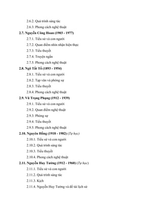 2.6.2. Quá trình sáng tác
2.6.3. Phong cách nghệ thuật
2.7. Nguyễn Công Hoan (1903 - 1977)
2.7.1. Tiểu sử và con người
2.7.2. Quan điểm nhìn nhận hiện thực
2.7.3. Tiểu thuyết
2.7.4. Truyện ngắn
2.7.5. Phong cách nghệ thuật
2.8. Ngô Tất Tố (1893 - 1954)
2.8.1. Tiểu sử và con người
2.8.2. Tạp văn và phóng sự
2.8.3. Tiểu thuyết
2.8.4. Phong cách nghệ thuật
2.9. Vũ Trọng Phụng (1912 - 1939)
2.9.1. Tiểu sử và con người
2.9.2. Quan điểm nghệ thuật
2.9.3. Phóng sự
2.9.4. Tiểu thuyết
2.9.5. Phong cách nghệ thuật
2.10. Nguyên Hồng (1918 - 1982) (Tự học)
2.10.1. Tiểu sử và con người
2.10.2. Quá trình sáng tác
2.10.3. Tiểu thuyết
2.10.4. Phong cách nghệ thuật
2.11. Nguyễn Huy Tưởng (1912 - 1960) (Tự học)
2.11.1. Tiểu sử và con người
2.11.2. Quá trình sáng tác
2.11.3. Kịch
2.11.4. Nguyễn Huy Tưởng và đề tài lịch sử
 