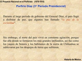 El Proyecto Nacional en el Porfiriato (1876-1910)

                 Porfirio Díaz (3er Período Presidencial)


   Durante el largo período de gobierno del General Díaz, el país llegó
   a disfrutar de paz, que algunos han llamado “la paz de la
   esclavitud”.




   Sin embargo, el norte del país vivió en constante agitación, porque
   fue allá donde se formaron los más grandes latifundios, así fue como
   los yaquis de Sonora y los habitantes de la sierra de Chihuahua se
   sublevaron por los despojos de tierra que sufrieron.



                                                         Historia de México
 