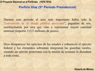 El Proyecto Nacional en el Porfiriato (1876-1910)

                 Porfirio Díaz (5to Período Presidencial)


   Durante este período el acto más importante había sido la
   “convención de la deuda pública mexicana”, pagadera de oro,
   sustituyéndola por otra que vino a representar mayor cantidad
   nominal (importó 113.5 millones de pesos).



   Hizo desaparecer los ejércitos de los estados y robusteció el ejército
   federal y los elementos sobrantes integraron las guardias rurales,
   creando un ejército pretoriano con la misión de sostener la dictadura
   a toda costa.



                                                           Historia de México
 