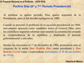 El Proyecto Nacional en el Porfiriato (1876-1910)

             Porfirio Díaz (6to y 7mo Período Presidencial)


   Al terminar su quinto período, Díaz quería separarse de la
   Presidencia, pero al fin decidió reelegirse en 1900.

   Cuando se presentó el problema de la sucesión presidencial en 1904,
   nuevamente apareció como candidato único el General Díaz, pero
   los científicos lograron reformar nuevamente la constitución creando
   la vicepresidencia de la república y ampliando el período
   gubernamental a seis años.

   Hechas las elecciones el 1º de diciembre de 1904, protestaron ante el
   congreso de la unión Don Porfirio Díaz como presidente y Don
   Ramón Corral como vicepresidente (terminaría el 30 de noviembre
   de 1910).

                                                          Historia de México
 