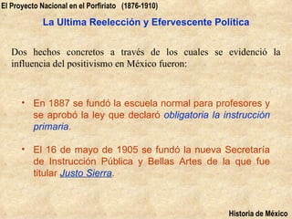 El Proyecto Nacional en el Porfiriato (1876-1910)

            La Ultima Reelección y Efervescente Política


   Dos hechos concretos a través de los cuales se evidenció la
   influencia del positivismo en México fueron:



      • En 1887 se fundó la escuela normal para profesores y
        se aprobó la ley que declaró obligatoria la instrucción
        primaria.

      • El 16 de mayo de 1905 se fundó la nueva Secretaría
        de Instrucción Pública y Bellas Artes de la que fue
        titular Justo Sierra.



                                                     Historia de México
 