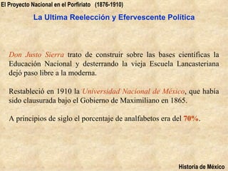 El Proyecto Nacional en el Porfiriato (1876-1910)

            La Ultima Reelección y Efervescente Política



   Don Justo Sierra trato de construir sobre las bases científicas la
   Educación Nacional y desterrando la vieja Escuela Lancasteriana
   dejó paso libre a la moderna.

   Restableció en 1910 la Universidad Nacional de México, que había
   sido clausurada bajo el Gobierno de Maximiliano en 1865.

   A principios de siglo el porcentaje de analfabetos era del 70%.




                                                          Historia de México
 