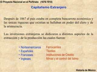 El Proyecto Nacional en el Porfiriato (1876-1910)

                            Capitalismo Extranjero


   Después de 1867 el país estaba en completa bancarrota económica y
   las únicas riquezas que existían se hallaban en poder del clero y de
   la aristocracia.

   Las inversiones extranjeras se dedicaron a distintos aspectos de la
   extracción y de la producción las cuales fueron:

                 • Norteamericanos         Ferrocarriles
                 • Españoles               Textiles
                 • Franceses               Instituciones de Crédito
                 • Ingleses                Minas y el control del Istmo


                                                                    Historia de México
 